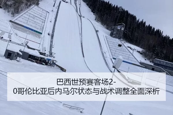 巴西世预赛客场2-0哥伦比亚后内马尔状态与战术调整全面深析