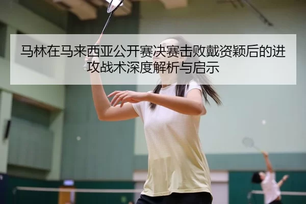 马林在马来西亚公开赛决赛击败戴资颖后的进攻战术深度解析与启示