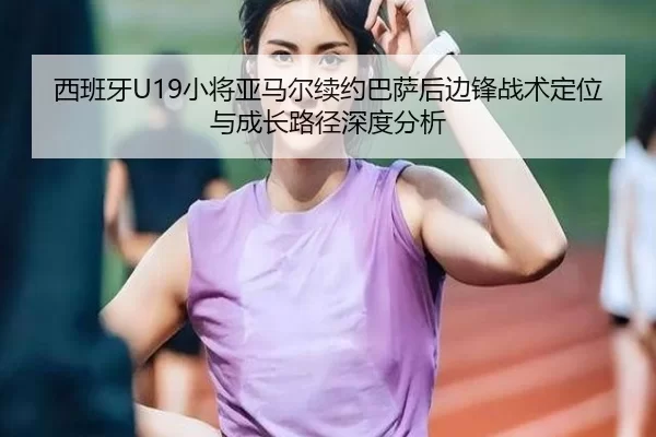 西班牙U19小将亚马尔续约巴萨后边锋战术定位与成长路径深度分析