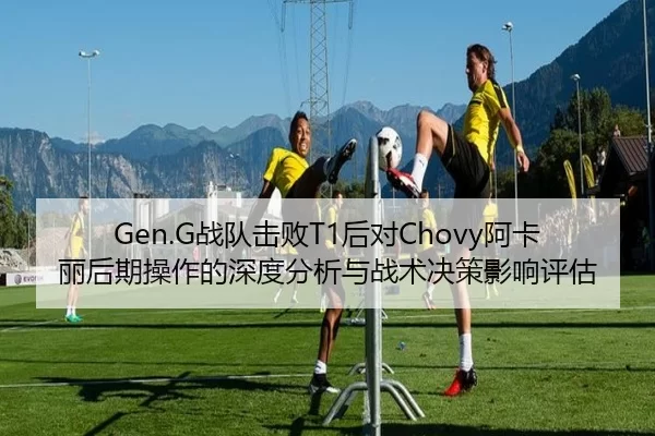 Gen.G战队击败T1后对Chovy阿卡丽后期操作的深度分析与战术决策影响评估