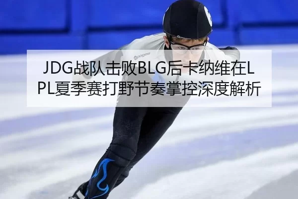 JDG战队击败BLG后卡纳维在LPL夏季赛打野节奏掌控深度解析