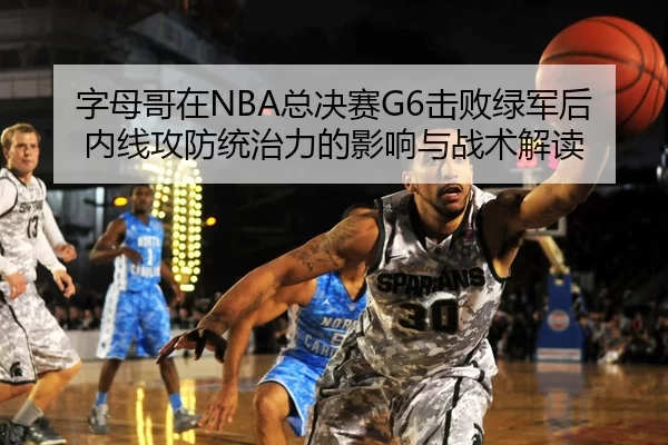 字母哥在NBA总决赛G6击败绿军后内线攻防统治力的影响与战术解读