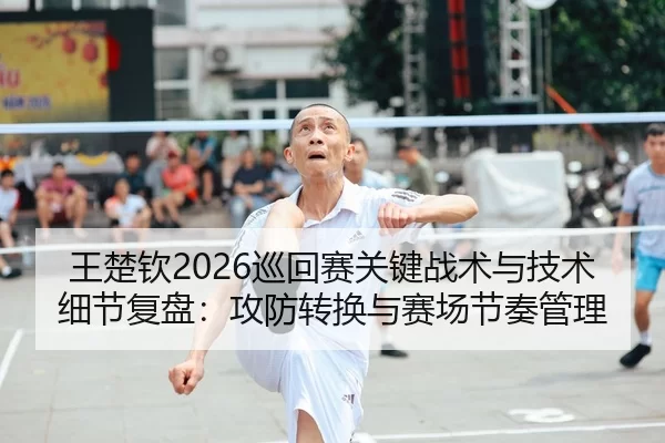 王楚钦2026巡回赛关键战术与技术细节复盘：攻防转换与赛场节奏管理