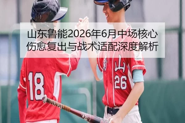 山东鲁能2026年6月中场核心伤愈复出与战术适配深度解析
