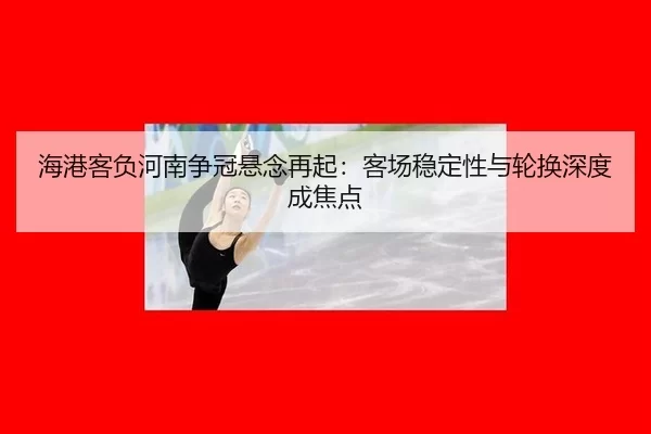 海港客负河南争冠悬念再起：客场稳定性与轮换深度成焦点